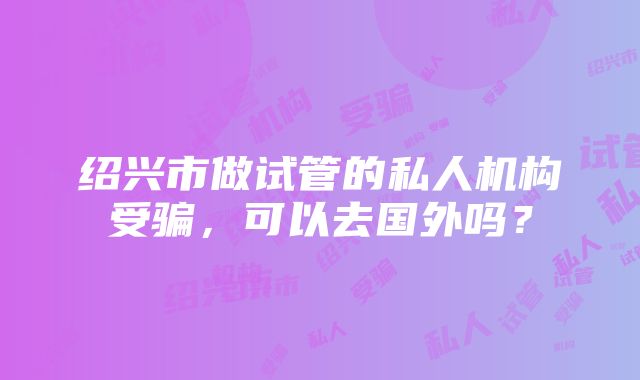 绍兴市做试管的私人机构受骗，可以去国外吗？