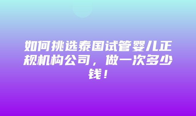 如何挑选泰国试管婴儿正规机构公司，做一次多少钱！