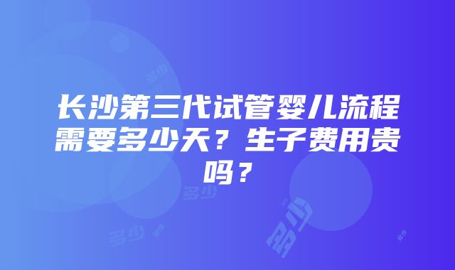 长沙第三代试管婴儿流程需要多少天？生子费用贵吗？