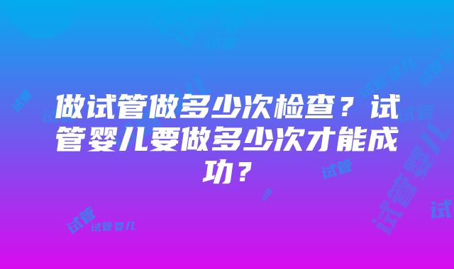 做试管做多少次检查？试管婴儿要做多少次才能成功？