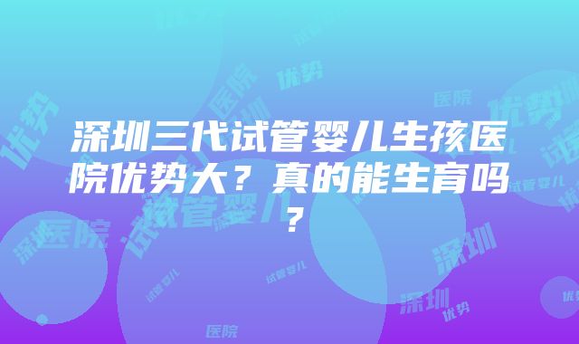 深圳三代试管婴儿生孩医院优势大？真的能生育吗？