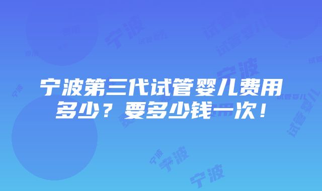 宁波第三代试管婴儿费用多少？要多少钱一次！