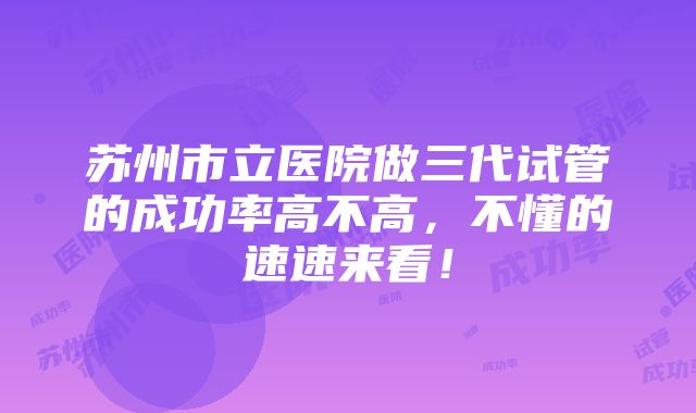 苏州市立医院做三代试管的成功率高不高，不懂的速速来看！