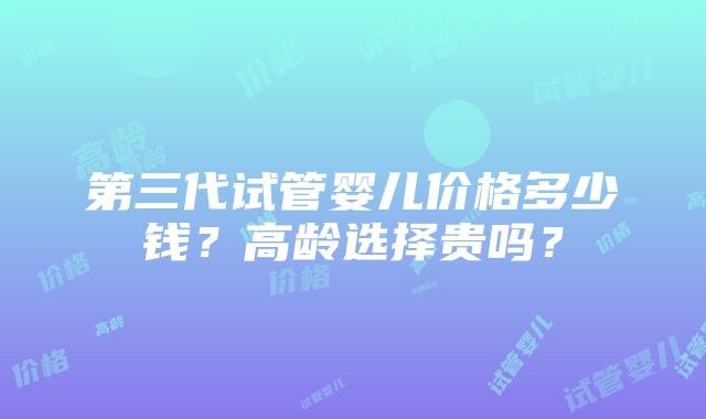 第三代试管婴儿价格多少钱？高龄选择贵吗？