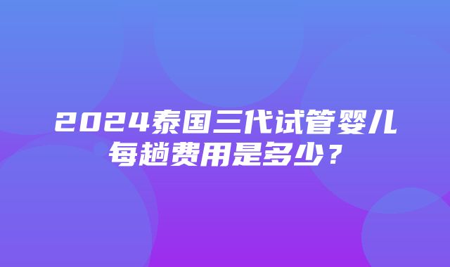 2024泰国三代试管婴儿每趟费用是多少？