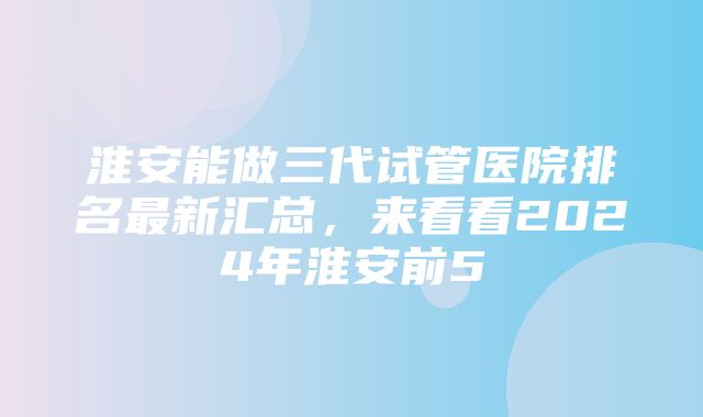 淮安能做三代试管医院排名最新汇总，来看看2024年淮安前5