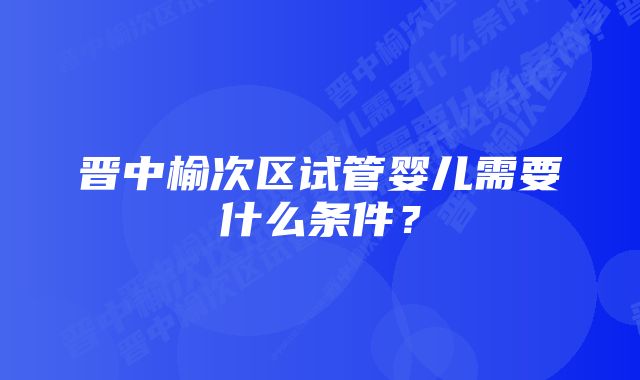 晋中榆次区试管婴儿需要什么条件？