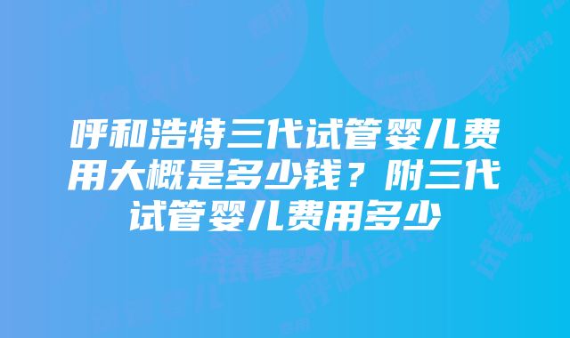 呼和浩特三代试管婴儿费用大概是多少钱？附三代试管婴儿费用多少