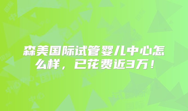 森美国际试管婴儿中心怎么样，已花费近3万！