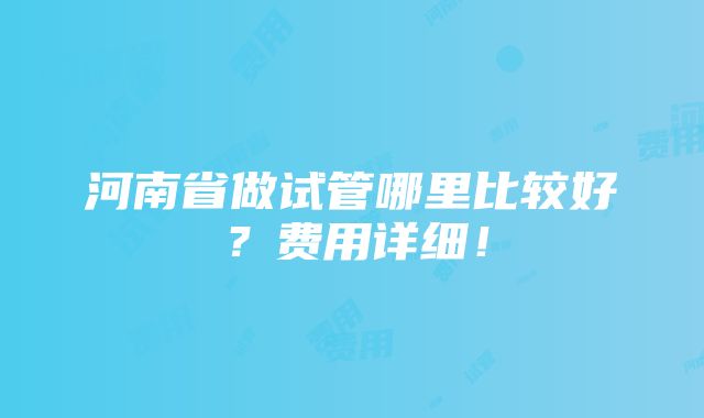 河南省做试管哪里比较好？费用详细！