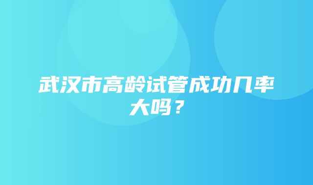 武汉市高龄试管成功几率大吗？