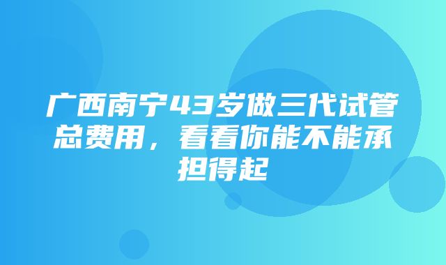 广西南宁43岁做三代试管总费用，看看你能不能承担得起