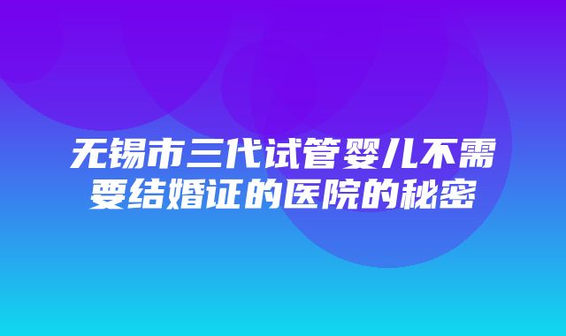 无锡市三代试管婴儿不需要结婚证的医院的秘密