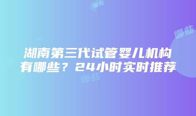 湖南第三代试管婴儿机构有哪些？24小时实时推荐