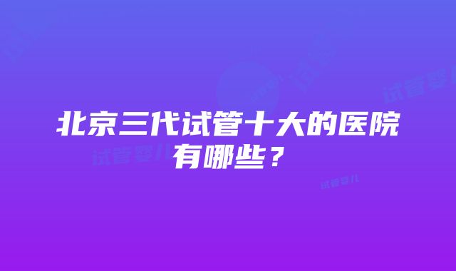 北京三代试管十大的医院有哪些？