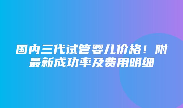 国内三代试管婴儿价格！附最新成功率及费用明细