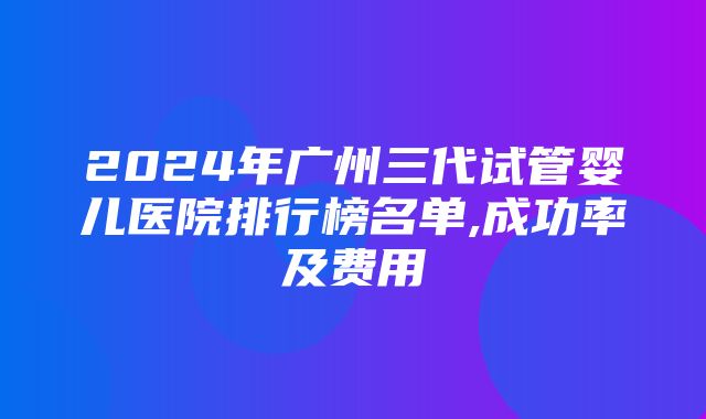 2024年广州三代试管婴儿医院排行榜名单,成功率及费用