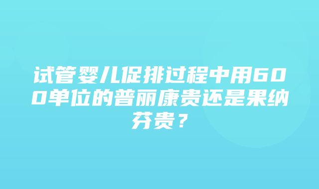 试管婴儿促排过程中用600单位的普丽康贵还是果纳芬贵？