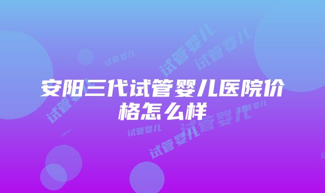 安阳三代试管婴儿医院价格怎么样