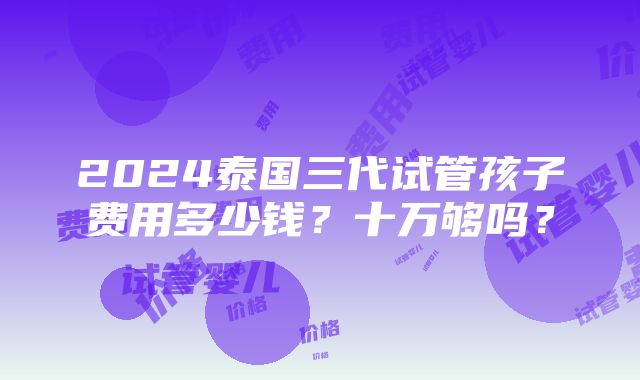 2024泰国三代试管孩子费用多少钱？十万够吗？