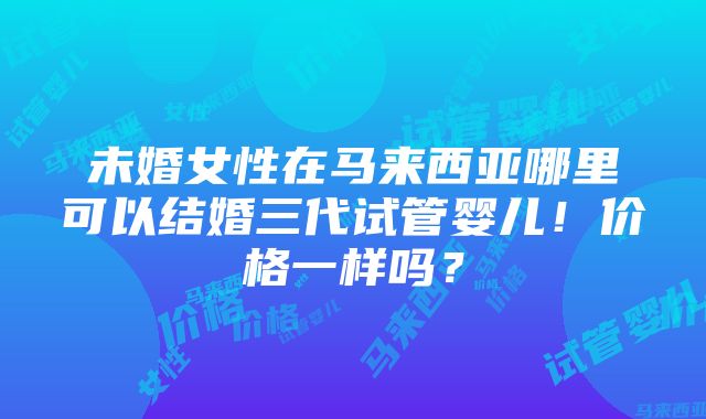 未婚女性在马来西亚哪里可以结婚三代试管婴儿！价格一样吗？