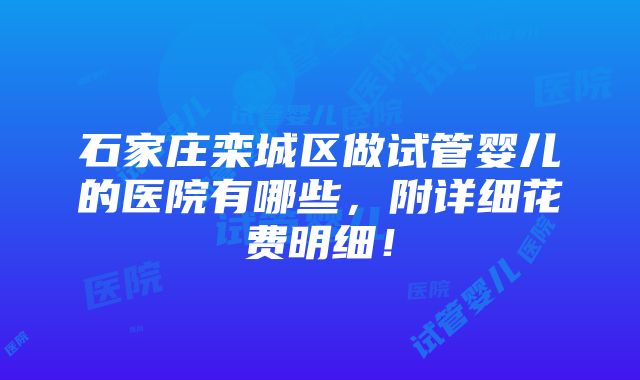 石家庄栾城区做试管婴儿的医院有哪些，附详细花费明细！