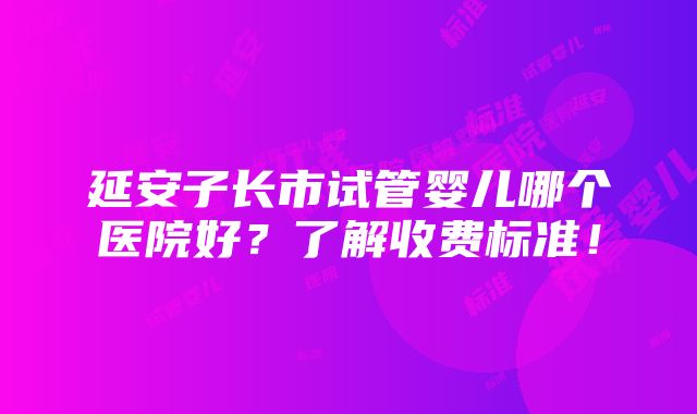 延安子长市试管婴儿哪个医院好？了解收费标准！