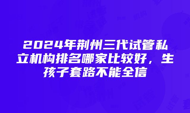 2024年荆州三代试管私立机构排名哪家比较好，生孩子套路不能全信