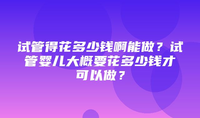 试管得花多少钱啊能做？试管婴儿大概要花多少钱才可以做？