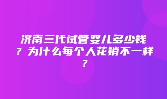 济南三代试管婴儿多少钱？为什么每个人花销不一样？