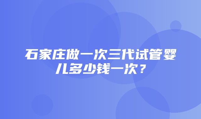 石家庄做一次三代试管婴儿多少钱一次？