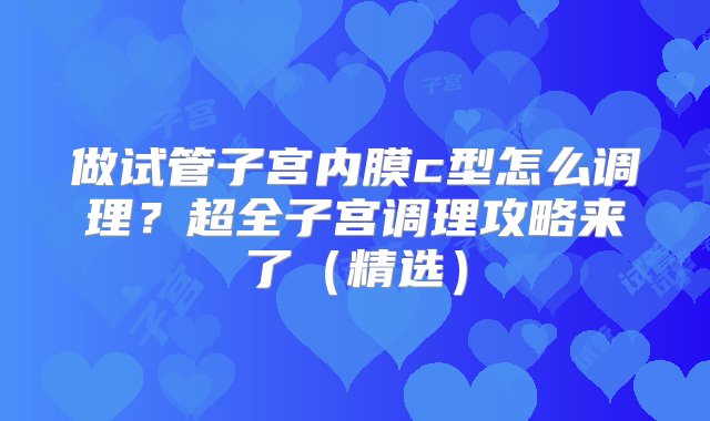 做试管子宫内膜c型怎么调理？超全子宫调理攻略来了（精选）