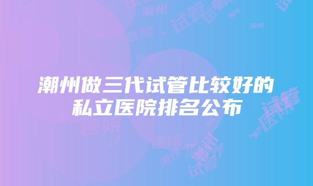 潮州做三代试管比较好的私立医院排名公布