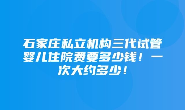 石家庄私立机构三代试管婴儿住院费要多少钱！一次大约多少！