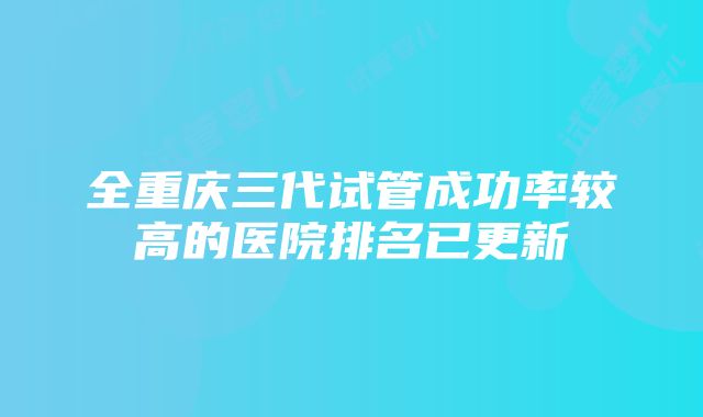 全重庆三代试管成功率较高的医院排名已更新