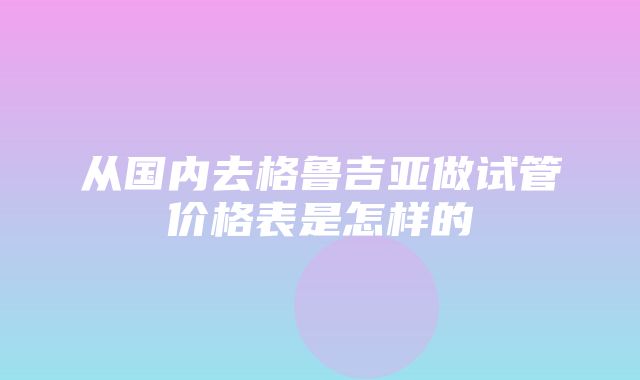 从国内去格鲁吉亚做试管价格表是怎样的