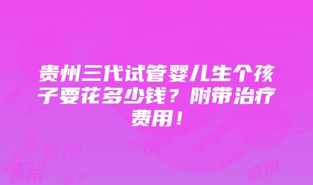 贵州三代试管婴儿生个孩子要花多少钱？附带治疗费用！