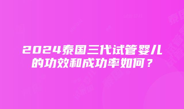 2024泰国三代试管婴儿的功效和成功率如何？