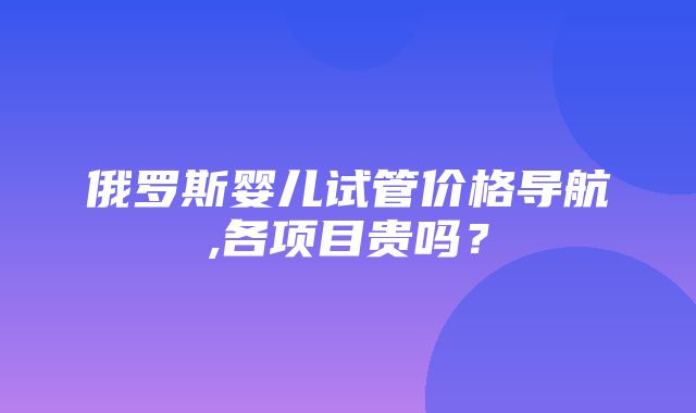 俄罗斯婴儿试管价格导航,各项目贵吗？