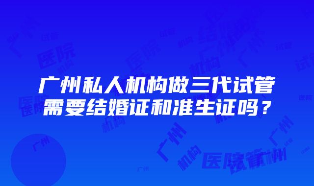 广州私人机构做三代试管需要结婚证和准生证吗？