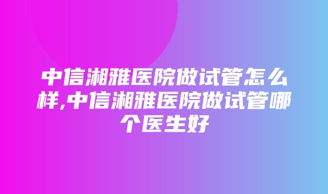 中信湘雅医院做试管怎么样,中信湘雅医院做试管哪个医生好