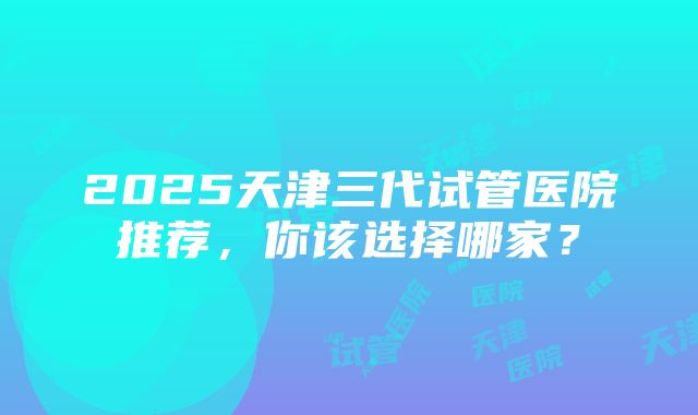 2025天津三代试管医院推荐，你该选择哪家？