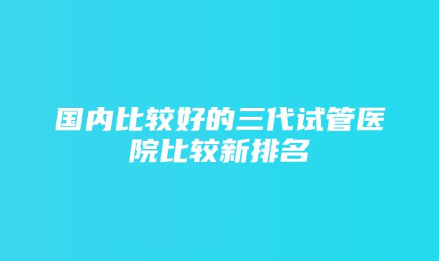 国内比较好的三代试管医院比较新排名