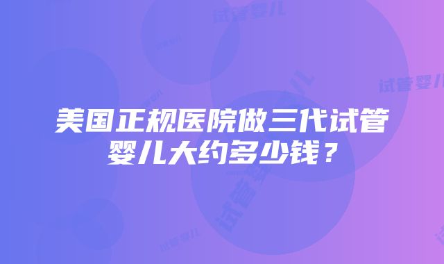 美国正规医院做三代试管婴儿大约多少钱？