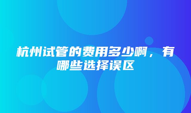 杭州试管的费用多少啊，有哪些选择误区