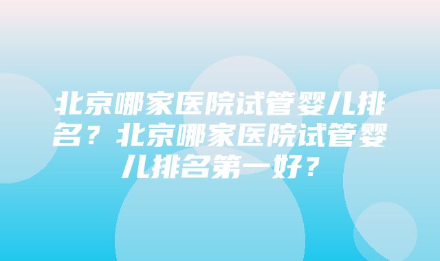 北京哪家医院试管婴儿排名？北京哪家医院试管婴儿排名第一好？