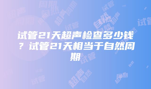 试管21天超声检查多少钱？试管21天相当于自然周期