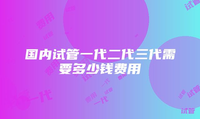 国内试管一代二代三代需要多少钱费用