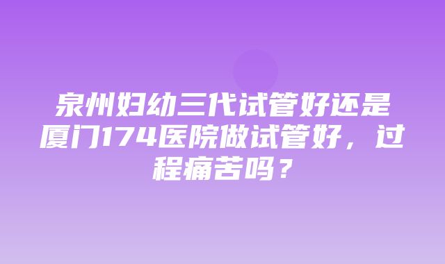 泉州妇幼三代试管好还是厦门174医院做试管好，过程痛苦吗？