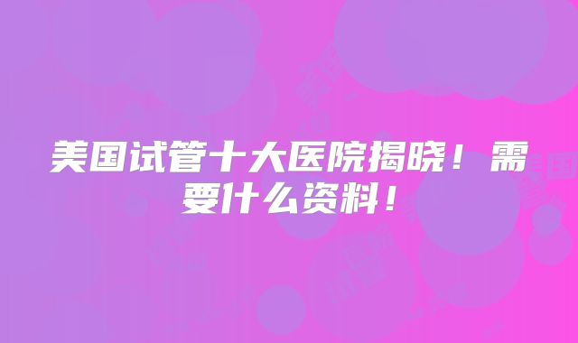 美国试管十大医院揭晓！需要什么资料！